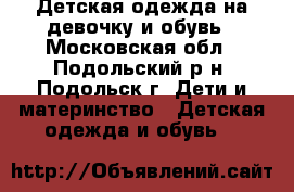 Детская одежда на девочку и обувь - Московская обл., Подольский р-н, Подольск г. Дети и материнство » Детская одежда и обувь   